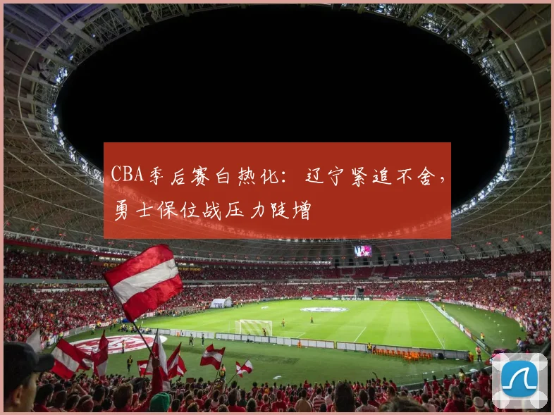 CBA季后赛白热化：辽宁紧追不舍，勇士保位战压力陡增 - 虎扑体育推荐