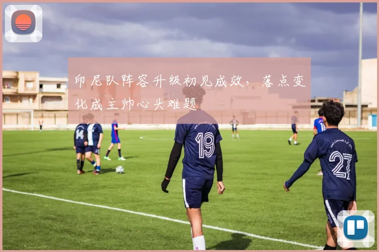 印尼队阵容升级初见成效,落点变化成主帅心头难题 - 虎扑体育推荐