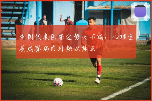 中国代表团夺金势头不减,心理素质成赛场内外热议焦点 - 虎扑体育推荐
