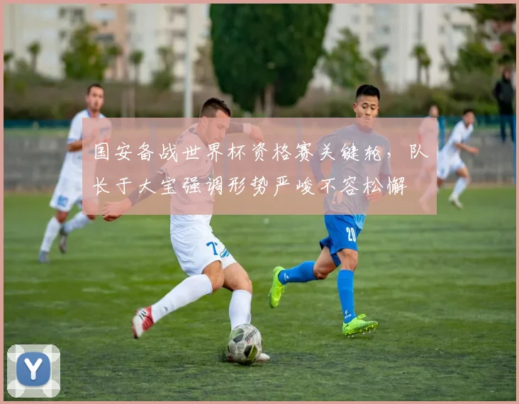 国安备战世界杯资格赛关键轮，队长于大宝强调形势严峻不容松懈 - 虎扑体育资讯