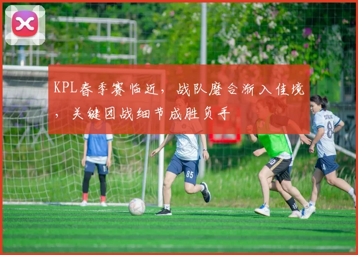 KPL春季赛临近,战队磨合渐入佳境,关键团战细节成胜负手 - 虎扑体育推荐