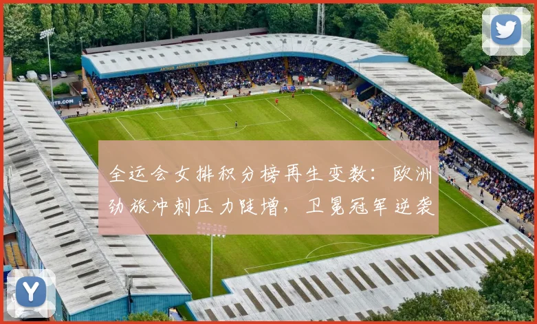 全运会女排积分榜再生变数：欧洲劲旅冲刺压力陡增，卫冕冠军逆袭希望犹存 - 虎扑体育推荐