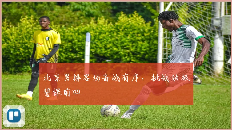 北京男排客场备战有序，挑战劲旅誓保前四 - 虎扑体育推荐