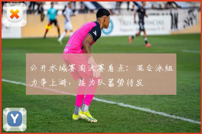 公开水域赛淘汰赛看点:混合泳组力争上游,接力队蓄势待发 - 虎扑体育推荐