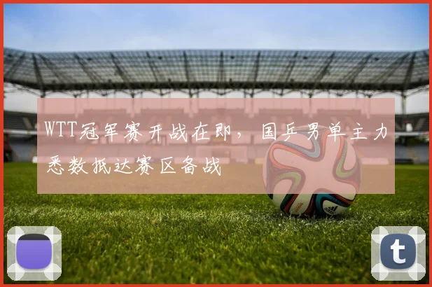 WTT冠军赛开战在即,国乒男单主力悉数抵达赛区备战 - 虎扑体育推荐